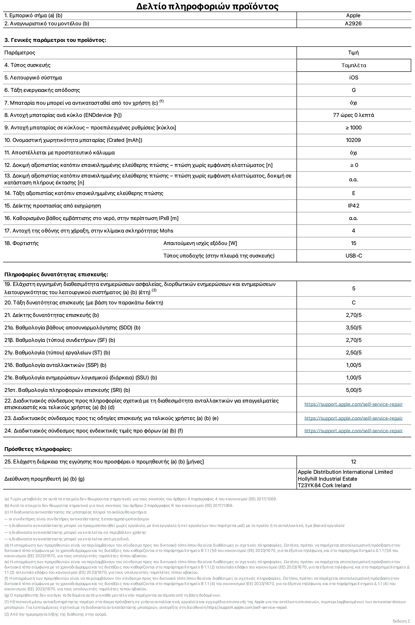 Φύλλο πληροφοριών προϊόντος για το iPad Pro Wi-Fi + Cellular 13 ιντσών. Μοντέλο A2926. Παρέχεται από την Apple UK Ltd, 100 New Bridge Street, London EC4V 6JA. Τύπος συσκευής: τάμπλετ. Λειτουργικό σύστημα: iOS. Τάξη ενεργειακής απόδοσης για τυπικό δυναμικό εύρος: G. Αντοχή μπαταρίας: 77 ώρες. Αντοχή μπαταρίας σε κύκλους: ≥ 1000. Αξιολόγηση χωρητικότητας μπαταρίας: 10209 mAh. Δοκιμή αξιοπιστίας κατόπιν επανειλημμένης ελεύθερης πτώσης, πτώσεις χωρίς βλάβη: ≥ 0. Τάξη αξιοπιστίας κατόπιν επανειλημμένης ελεύθερης πτώσης: E. Αξιολόγηση προστασίας από εισχώρηση: IP42. Ανθεκτικότητα οθόνης στις γρατζουνιές στην κλίμακα σκληρότητας Mohs: 4. Απαιτούμενη ισχύς εξόδου φορτιστή: 15 W. Τύπος υποδοχής ηλεκτρικού ρεύματος φορτιστή: USB-C. Ελάχιστη εγγυημένη διαθεσιμότητα ενημερώσεων ασφαλείας, διορθωτικών ενημερώσεων και ενημερώσεων λειτουργικότητας λειτουργικού συστήματος: 5 έτη. Τάξη επιδιορθωσιμότητας: C. Δείκτης επιδιορθωσιμότητας: 2,70/5. Βαθμολογία βάθους αποσυναρμολόγησης: 3,50/5. Βαθμολογία (τύπου) συνδετήρων: 2,70/5. Βαθμολογία εργαλείων: 2,50/5. Βαθμολογία ανταλλακτικών: 1,00/5. Βαθμολογία ενημερώσεων λογισμικού: 1,00/5. Βαθμολογία πληροφοριών επιδιόρθωσης: 5,00/5. Διαδικτυακός σύνδεσμος με πληροφορίες για τη διαθεσιμότητα ανταλλακτικών για επαγγελματίες τεχνικούς και τελικούς χρήστες: https://support.apple.com/self-service-repair. Διαδικτυακός σύνδεσμος με πληροφορίες επιδιόρθωσης για τελικούς χρήστες: https://support.apple.com/self-service-repair. Διαδικτυακός σύνδεσμος με ενδεικτικές τιμές προ φόρου: https://support.apple.com/self-service-repair. Προσφέρεται 12μηνη γενική εγγύηση.